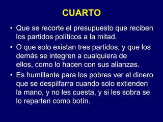 CUARTOQue se recorte el presupuesto que reciben los partidos políticos a la mitad.O que solo existan tres partidos, y que los demás se integren a cualquiera de ellos, como lo hacen con sus alianzas.Es humillante para los pobres ver el dinero que se despilfarra cuando solo extienden la mano, y no les cuesta, y si les sobra se lo reparten como botín.