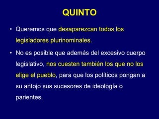 QUINTOQueremos que desaparezcan todos los legisladores plurinominales.No es posible que además del excesivo cuerpo legislativo, nos cuesten también los que no los elige el pueblo, para que los políticos pongan a su antojo sus sucesores de ideología o parientes.