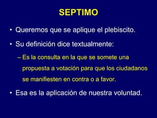 SEPTIMOQueremos que se aplique el plebiscito.Su definición dice textualmente:Es la consulta en la que se somete una propuesta a votación para que los ciudadanos se manifiesten en contra o a favor.Esa es la aplicación de nuestra voluntad.