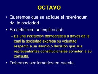 OCTAVOQueremos que se aplique el referéndum de  la sociedad.Su definición se explica así:Es una institución democrática a través de la cual la sociedad expresa su voluntad respecto a un asunto o decisión que sus representantes constitucionales someten a su consulta.Debemos ser tomados en cuenta.