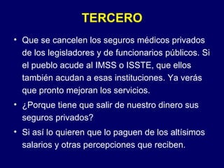 TERCERO Que se cancelen los seguros médicos privados de los legisladores y de funcionarios públicos. Si el pueblo acude al IMSS o ISSTE, que ellos también acudan a esas instituciones. Ya verás que pronto mejoran los servicios. ¿Porque tiene que salir de nuestro dinero sus seguros privados? Si así lo quieren que lo paguen de los altísimos salarios y otras percepciones que reciben. 