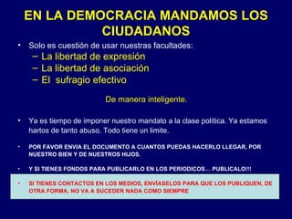 EN LA DEMOCRACIA MANDAMOS LOS CIUDADANOS Solo es cuestión de usar nuestras facultades: La libertad de expresión La libertad de asociación El  sufragio efectivo De manera inteligente. Ya es tiempo de imponer nuestro mandato a la clase política. Ya estamos hartos de tanto abuso. Todo tiene un limite. POR FAVOR ENVIA EL DOCUMENTO A CUANTOS PUEDAS HACERLO LLEGAR, POR NUESTRO BIEN Y DE NUESTROS HIJOS. Y SI TIENES FONDOS PARA PUBLICARLO EN LOS PERIODICOS… PUBLICALO!!! SI TIENES CONTACTOS EN LOS MEDIOS, ENVÍASELOS PARA QUE LOS PUBLIQUEN, DE OTRA FORMA, NO VA A SUCEDER NADA COMO SIEMPRE 