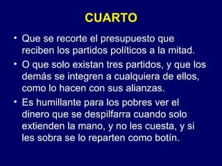 CUARTO Que se recorte el presupuesto que reciben los partidos políticos a la mitad. O que solo existan tres partidos, y que los demás se integren a cualquiera de ellos, como lo hacen con sus alianzas. Es humillante para los pobres ver el dinero que se despilfarra cuando solo extienden la mano, y no les cuesta, y si les sobra se lo reparten como botín. 