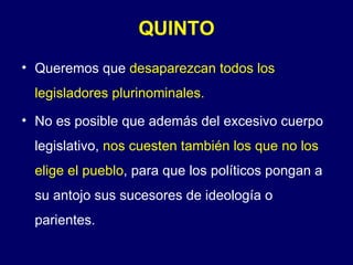 QUINTO Queremos que  desaparezcan todos los legisladores plurinominales. No es posible que además del excesivo cuerpo legislativo,  nos cuesten también los que no los elige el pueblo , para que los políticos pongan a su antojo sus sucesores de ideología o parientes. 