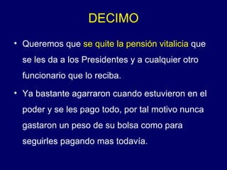 Queremos que  se quite la pensión vitalicia  que se les da a los Presidentes y a cualquier otro funcionario que lo reciba. Ya bastante agarraron cuando estuvieron en el poder y se les pago todo, por tal motivo nunca gastaron un peso de su bolsa como para seguirles pagando mas todavía.  DECIMO 