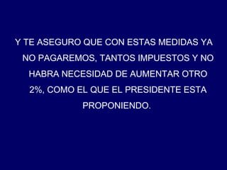 Y TE ASEGURO QUE CON ESTAS MEDIDAS YA NO PAGAREMOS, TANTOS IMPUESTOS Y NO HABRA NECESIDAD DE AUMENTAR OTRO 2%, COMO EL QUE EL PRESIDENTE ESTA PROPONIENDO.  
