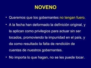 NOVENO
• Queremos que los gobernantes no tengan fuero.

• A la fecha han deformado la definición original, y
  la aplican como privilegios para actuar sin ser
  tocados, promoviendo la impunidad en el país, y
  da como resultado la falta de rendición de
  cuentas de nuestros gobernantes.
• No importa lo que hagan, no se les puede tocar.
 