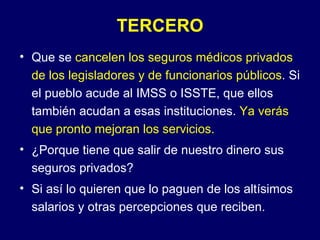 TERCERO
• Que se cancelen los seguros médicos privados
  de los legisladores y de funcionarios públicos. Si
  el pueblo acude al IMSS o ISSTE, que ellos
  también acudan a esas instituciones. Ya verás
  que pronto mejoran los servicios.
• ¿Porque tiene que salir de nuestro dinero sus
  seguros privados?
• Si así lo quieren que lo paguen de los altísimos
  salarios y otras percepciones que reciben.
 
