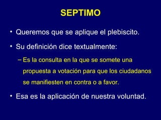 SEPTIMO

• Queremos que se aplique el plebiscito.

• Su definición dice textualmente:
  – Es la consulta en la que se somete una
    propuesta a votación para que los ciudadanos
    se manifiesten en contra o a favor.

• Esa es la aplicación de nuestra voluntad.
 