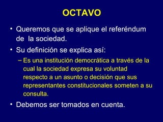 OCTAVO
• Queremos que se aplique el referéndum
  de la sociedad.
• Su definición se explica así:
  – Es una institución democrática a través de la
    cual la sociedad expresa su voluntad
    respecto a un asunto o decisión que sus
    representantes constitucionales someten a su
    consulta.
• Debemos ser tomados en cuenta.
 