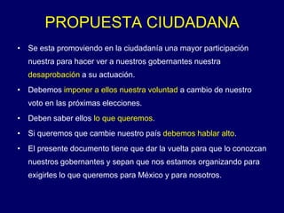 PROPUESTA CIUDADANA
• Se esta promoviendo en la ciudadanía una mayor participación
  nuestra para hacer ver a nuestros gobernantes nuestra
  desaprobación a su actuación.
• Debemos imponer a ellos nuestra voluntad a cambio de nuestro
  voto en las próximas elecciones.
• Deben saber ellos lo que queremos.
• Si queremos que cambie nuestro país debemos hablar alto.
• El presente documento tiene que dar la vuelta para que lo conozcan
  nuestros gobernantes y sepan que nos estamos organizando para
  exigirles lo que queremos para México y para nosotros.
 