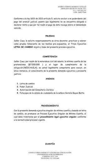 ANDREA XIMENA RAMOS CASTILLO
ABOGADA DECRETO 196 DE 1971
C.C. 1´075.263.252
CÓD. 2008277044

Conforme a la ley 1653 de 2013 artículo 5, solicito excluir a mi poderdante del
pago del arancel judicial, puesto que legalmente no se encuentra obligada a
declarar renta y que por tal razón el pago de éste recaiga sobre el demandado
vencido.

PRUEBAS
Señor Juez, le solicito respetuosamente se sirva decretar, practicar y valorar
como prueba fehaciente de los hechos pre-expuestos, el Titulo Ejecutivo
LETRA DE CAMBIO objeto y base del presente proceso ejecutivo.

COMPETENCIA
Señor Juez, por razón de la naturaleza civil del asunto, la mínima cuantía de las
pretensiones

($7.000.000

)

y

el

lugar

de

cumplimiento

de

la

obligación (NEIV,HUILA), es usted legalmente competente para avocar, en
única instancia, el conocimiento de la presente demanda ejecutiva y proveerle
justicia.
ANEXOS
1. Letra de cambio
2. Poder Judicial
3. Autorización del Consultorio Jurídico
4. Fotocopia de la cédula de ciudadanía de la señora Hermila Reyes Motta

PROCEDIMIENTO
Con la presente demanda ejecutiva singular de mínima cuantía y basada en letra
de cambio, se promueve un Proceso Ejecutivo Singular de Mínima Cuantía, el
cual debe tramitarse por el procedimiento legal ejecutivo singular, conforme
a la normatividad procesal vigente.

CUANTÍA

CONSULTORIO JURIDICO Y CENTRO DE CONCILIACIÓN
UNIVERSIDAD SURCOLOMBIANA
CARRERA 10 N° 3-64
TELÉFONO: 321 3955 668

 