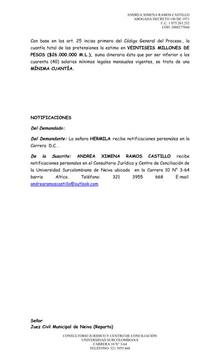 ANDREA XIMENA RAMOS CASTILLO
ABOGADA DECRETO 196 DE 1971
C.C. 1´075.263.252
CÓD. 2008277044

Con base en los art. 25 inciso primero del Código General del Proceso., la
cuantía total de las pretensiones la estimo en VEINTISEIS MILLONES DE
PESOS ($26.000.000 M.L.), suma dineraria ésta que por ser inferior a los
cuarenta (40) salarios mínimos legales mensuales vigentes, se trata de una
MÍNIMA CUANTÍA.

NOTIFICACIONES

Del Demandado:.
Del Demandante: La señora HERMILA recibe notificaciones personales en la
Carrera D.C. .

De

la

Suscrita:

ANDREA

XIMENA

RAMOS

CASTILLO

recibe

notificaciones personales en el Consultorio Jurídico y Centro de Conciliación de
la Universidad Surcolombiana de Neiva ubicado
barrio

Altico.

Teléfono:

321

en la Carrera 10 N° 3-64
3955

668

andrearamoscastillo@outlook.com

Señor
Juez Civil Municipal de Neiva (Reparto)
CONSULTORIO JURIDICO Y CENTRO DE CONCILIACIÓN
UNIVERSIDAD SURCOLOMBIANA
CARRERA 10 N° 3-64
TELÉFONO: 321 3955 668

E-mail:

 