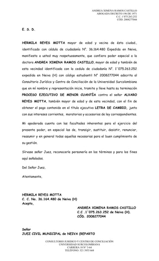 ANDREA XIMENA RAMOS CASTILLO
ABOGADA DECRETO 196 DE 1971
C.C. 1´075.263.252
CÓD. 2008277044

E. S. D.

HERMILA REYES MOTTA mayor de edad y vecina de ésta ciudad.,
identificado con cédula de ciudadanía N°. 36.164.480 Expedida en Neiva,
manifiesto a usted muy respetuosamente, que confiero poder especial a la
doctora ANDREA XIMENA RAMOS CASTILLO, mayor de edad y también de
esta vecindad identificada con la cedula de ciudadanía N°. 1´075.263.252
expedida en Neiva (H) con código estudiantil N° 2008277044 adscrita al
Consultorio Jurídico y Centro de Conciliación de la Universidad Surcolombiana
que en mí nombre y representación inicie, tramite y lleve hasta su terminación
PROCESO EJECUTIVO DE MENOR CUANTÍA contra el señor ALVARO
REYES MOTTA, también mayor de edad y de esta vecindad, con el fin de
obtener el pago contenido en el título ejecutivo LETRA DE CAMBIO, junto
con sus intereses corrientes, moratorios y accesorios de ley correspondientes.
Mi apoderada cuenta con las facultades inherentes para el ejercicio del
presente poder, en especial las de, transigir, sustituir, desistir, renunciar,
reasumir y en general todas aquellas necesarias para el buen cumplimiento de
su gestión.
Sírvase señor Juez, reconocerle personería en los términos y para los fines
aquí señalados.
Del Señor Juez,
Atentamente,

HERMILA REYES MOTTA
C. C. No. 36.164.480 de Neiva (H)
Acepto,
ANDREA XIMENA RAMOS CASTILLO
C.C .1´075.263.252 de Neiva (H).
CÓD. 2008277044

Señor
JUEZ CIVIL MUNICIPAL de NEIVA (REPARTO
CONSULTORIO JURIDICO Y CENTRO DE CONCILIACIÓN
UNIVERSIDAD SURCOLOMBIANA
CARRERA 10 N° 3-64
TELÉFONO: 321 3955 668

 