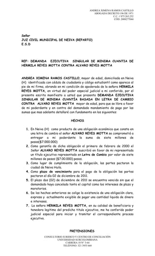 ANDREA XIMENA RAMOS CASTILLO
ABOGADA DECRETO 196 DE 1971
C.C. 1´075.263.252
CÓD. 2008277044

Señor
JUZ CIVIL MUNICIPAL DE NEIVA (REPARTO)
E.S.D

REF: DEMANDA EJECUTIVA SINGULAR DE MINIMA CUANTIA DE
HERMILA REYES MOTTA CONTRA ALVARO REYES MOTTA

ANDREA XIMENA RAMOS CASTILLO, mayor de edad, domiciliada en Neiva
(H) identificada con cédula de ciudadanía y código estudiantil como aparece al
pie de mi firma, obrando en mi condición de apoderada de la señora HERMILA
REYES MOTTA, en virtud del poder especial judicial a mi conferido, por el
presente escrito manifiesto a usted que presento DEMANDA EJECUTIVA
SINGULAR DE MINIMA CUANTÍA BASADA EN LETRA DE CAMBIO
CONTRA ALVARO REYES MOTTA mayor de edad, para que se libre a favor
de mi poderdante y en contra del demandado mandamiento de pago por las
sumas que mas adelante detallaré con fundamento en los siguientes:
HECHOS
1. En Neiva (H) como producto de una obligación económica que consta en
una letra de cambio el señor ALVARO REYES MOTTA se comprometió a
entregar a mi poderdante la suma de siete millones de
pesos($7.000.000)
2. Como garantía de dicha obligación el primero de febrero de 2000 el
Señor ALVARO REYES MOTTA suscribió en favor de mi representada
un título ejecutivo representado en Letra de Cambio por valor de siete
millones de pesos ($7.00.000) pesos.
3. Como lugar de cumplimiento de la obligación, las partes pactaron la
ciudad de Neiva Huila.
4. Como plazo de vencimiento para el pago de la obligación las partes
pactaron el día 02 de diciembre de 2011.
5. El plazo dos (02) de diciembre de 2011 se encuentra vencido sin que el
demandado haya cancelado tanto el capital como los intereses de plazo y
moratorios.
6. De los hechos anteriores se colige la existencia de una obligación clara,
expresa y actualmente exigible de pagar una cantidad liquida de dinero
e intereses.
7. La señora HERMILA REYES MOTTA, en su calidad de beneficiaria y
tenedora legitimo del predicho titulo ejecutivo, me ha conferido poder
judicial especial para iniciar y tramitar el correspondiente proceso
ejecutivo.

PRETENSIONES
CONSULTORIO JURIDICO Y CENTRO DE CONCILIACIÓN
UNIVERSIDAD SURCOLOMBIANA
CARRERA 10 N° 3-64
TELÉFONO: 321 3955 668

 