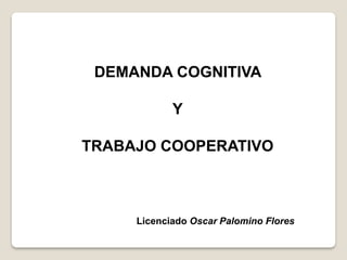 DEMANDA COGNITIVA
Y
TRABAJO COOPERATIVO
Licenciado Oscar Palomino Flores
 