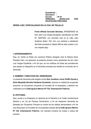 Expediente :
                                       Secretario :
                                       Escrito    : Nº 01
                                       DEMANDA        DESALOJO            POR
                                       OCUPACION PRECARIA.

SEÑOR JUEZ ESPECIALIZADO EN LO CIVIL DE TRUJILLO


                          Frank Alfredo Acevedo Sánchez, APODERADO de
                          Don Jean Luis Vargas Escalante, identificado con DNI
                          Nº 18207556, con domicilio real en la calle Julio
                          Gutiérrez Solari, 162, Urb. Los Jardines y señalando
                          domicilio procesal en Zepita 489 de esta ciudad a Ud.
                          con respeto digo:


I. APERSONAMIENTO:
Que, en mérito al Poder por escritura Pública otorgado ante la Notaria Doris
Paredes Haro, me apersono al presente proceso como apoderado de don Jean
Luis Vargas Escalante, a fin de que, se me notifique de todas las providencias
que expida su Despacho en el domicilio procesal que señalo en el exordio de mi
demanda.


II. NOMBRE Y DIRECCION DEL DEMANDADO.
La presente demanda está dirigida contra Don Jonathan Junior Rolffo Zavala y
Doña Maydolly Normita Cárdenas Escalante, quienes en calidad de ocupantes
precarios, se encuentran ocupando el inmueble de mi propiedad, y deberán ser
notificados en la Calle Ignacio Merino Nº 724, Urbanización Palermo.


III. PETITORIO.
Que, acudo a su Despacho en ejercicio de mi Derecho a la Tutela Jurisdiccional
efectiva y en vía de Proceso Sumarísimo, a fin de interponer demanda de
Desalojo por Ocupación Precaria en contra de los citados demandados a fin de
que desocupen el inmueble de mi propiedad ubicado en la Calle Ignacio Merino
Nº 724, Urbanización Palermo, con expresa condena de costas y costos del
proceso.
 