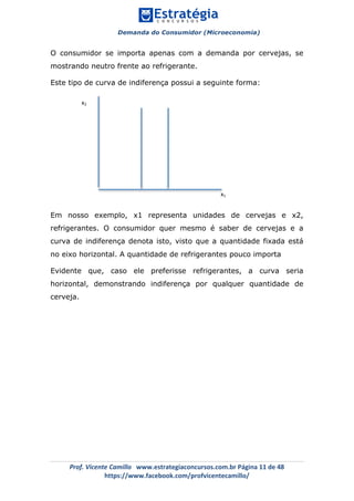 Demanda do Consumidor (Microeconomia)
	 	
	
	
Prof.	Vicente	Camillo			www.estrategiaconcursos.com.br	Página	11	de	48	
https://www.facebook.com/profvicentecamillo/	
O consumidor se importa apenas com a demanda por cervejas, se
mostrando neutro frente ao refrigerante.
Este tipo de curva de indiferença possui a seguinte forma:
Em nosso exemplo, x1 representa unidades de cervejas e x2,
refrigerantes. O consumidor quer mesmo é saber de cervejas e a
curva de indiferença denota isto, visto que a quantidade fixada está
no eixo horizontal. A quantidade de refrigerantes pouco importa
Evidente que, caso ele preferisse refrigerantes, a curva seria
horizontal, demonstrando indiferença por qualquer quantidade de
cerveja.
x2	
x1	
 