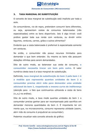 Demanda do Consumidor (Microeconomia)
	 	
	
	
Prof.	Vicente	Camillo			www.estrategiaconcursos.com.br	Página	12	de	48	
https://www.facebook.com/profvicentecamillo/	
3. TAXA MARGINAL DE SUBSTITUIÇÃO
O conceito de taxa marginal de substituição está implícito por toda a
aula.
Os consumidores, via de regra, pretendem consumir bens diferentes,
ou seja, apresentam cestas de consumos balanceadas (não
especializadas) entre os bens disponíveis. Isto é algo trivial: você
prefere gastar toda sua renda com verduras, ou dividir entre
legumes, verduras, carnes, grãos e outros alimentos?
Evidente que a cesta balanceada é preferível à especializada somente
em verduras.
No então, o consumidor não possui recursos ilimitados para
demandar o que bem entender. Ou mesmo os bens não possuem
dotações infinitas para serem demandados.
Dito de outro modo, ao balancear sua cesta de consumo, o
consumidor necessita trocar um bem pelo outro. O valor
numérico desta taxa é a taxa marginal de substituição.
Definindo, taxa marginal de substituição do bem 2 pelo bem 1 é
a medida que representa quantas unidades do bem 2 o
consumidor precisa abrir mão para demandar uma unidade
adicional do bem 1, respeitando a mesma curva de indiferença
(atenção para o fato que continuamos utilizando a cesta de bens
(x1,x2) na análise).
Dito de outro modo, a taxa mede quantas unidades do bem 1 o
consumidor precisa ganhar para ser recompensado pelo sacrifício em
demandar menores quantidades do bem 2. É importante ter em
mente que, na microeconomia, consumo representa utilidade (assim,
abrir mão do consumo é prejudicial ao consumidor).
Podemos visualizar este conceito através do gráfico:
 