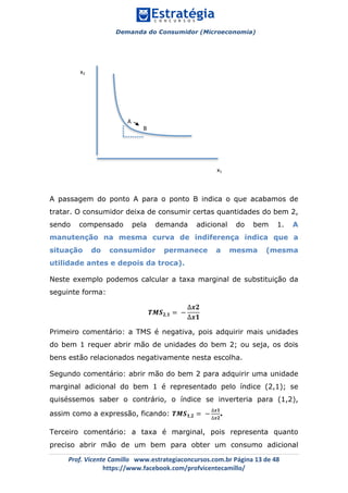 Demanda do Consumidor (Microeconomia)
	 	
	
	
Prof.	Vicente	Camillo			www.estrategiaconcursos.com.br	Página	13	de	48	
https://www.facebook.com/profvicentecamillo/	
A passagem do ponto A para o ponto B indica o que acabamos de
tratar. O consumidor deixa de consumir certas quantidades do bem 2,
sendo compensado pela demanda adicional do bem 1. A
manutenção na mesma curva de indiferença indica que a
situação do consumidor permanece a mesma (mesma
utilidade antes e depois da troca).
Neste exemplo podemos calcular a taxa marginal de substituição da
seguinte forma:
𝑻𝑴𝑺 𝟐,𝟏 = −
∆𝒙𝟐
∆𝒙𝟏
Primeiro comentário: a TMS é negativa, pois adquirir mais unidades
do bem 1 requer abrir mão de unidades do bem 2; ou seja, os dois
bens estão relacionados negativamente nesta escolha.
Segundo comentário: abrir mão do bem 2 para adquirir uma unidade
marginal adicional do bem 1 é representado pelo índice (2,1); se
quiséssemos saber o contrário, o índice se inverteria para (1,2),
assim como a expressão, ficando: 𝑻𝑴𝑺 𝟏,𝟐 = −
∆𝒙𝟏
∆𝒙𝟐
.
Terceiro comentário: a taxa é marginal, pois representa quanto
preciso abrir mão de um bem para obter um consumo adicional
x2	
x1	
A	
B	
 