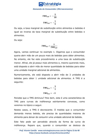 Demanda do Consumidor (Microeconomia)
	 	
	
	
Prof.	Vicente	Camillo			www.estrategiaconcursos.com.br	Página	15	de	48	
https://www.facebook.com/profvicentecamillo/	
𝑻𝑴𝑺 𝑨,𝑩 = −
𝟓
𝟏𝟎
𝑻𝑴𝑺 𝑨,𝑩 = −
𝟏
𝟓
Ou seja, a taxa marginal de substituição entre alimentos e bebidas é
igual ao inverso da taxa marginal de substituição entre bebidas e
alimentos.
Ou seja:
𝑻𝑴𝑺 𝑩,𝑨 =
𝟏
𝑻𝑴𝑺 𝑨,𝑩
Agora, vamos continuar no exemplo 1. Digamos que o consumidor
queira abrir mão de um pouco mais de bebidas para obter alimentos.
No entanto, ele faz este procedimento a uma taxa de substituição
menor. Afinal, ele já possui mais alimentos e, mesmo querendo mais,
está disposto a abrir mão de menor quantidade de bebidas para obter
uma unidade marginal adicional de alimentos.
Numericamente, ele está disposto a abrir mão de 3 unidades de
bebidas para obter 1 unidade adicional de alimentos. A TMS é a
seguinte:
𝑻𝑴𝑺 𝑩,𝑨 = −
𝟑
𝟏
𝑻𝑴𝑺 𝑩,𝑨 = −𝟑
Percebe que a TMS diminuiu? Pois bem, esta é uma característica de
TMS para curvas de indiferença estritamente convexas, como
veremos no tópico a seguir.
Nestes casos, a TMS é decrescente. À medida que o consumidor
demanda menos bebida, ele precisa de quantidades maiores de
alimento para deixar de consumir uma unidade adicional de bebida.
Este fato pode ser percebido através da forma da curva de
indiferença. Repare que, quando o consumidor se desloca da
 
