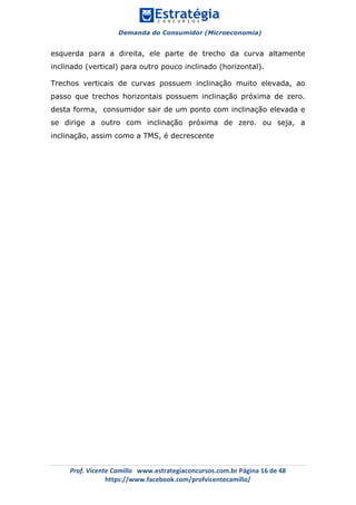 Demanda do Consumidor (Microeconomia)
	 	
	
	
Prof.	Vicente	Camillo			www.estrategiaconcursos.com.br	Página	16	de	48	
https://www.facebook.com/profvicentecamillo/	
esquerda para a direita, ele parte de trecho da curva altamente
inclinado (vertical) para outro pouco inclinado (horizontal).
Trechos verticais de curvas possuem inclinação muito elevada, ao
passo que trechos horizontais possuem inclinação próxima de zero.
desta forma, consumidor sair de um ponto com inclinação elevada e
se dirige a outro com inclinação próxima de zero. ou seja, a
inclinação, assim como a TMS, é decrescente
 