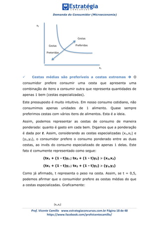 Demanda do Consumidor (Microeconomia)
	 	
	
	
Prof.	Vicente	Camillo			www.estrategiaconcursos.com.br	Página	18	de	48	
https://www.facebook.com/profvicentecamillo/	
ü Cestas médias são preferíveis a cestas extremas è O
consumidor prefere consumir uma cesta que apresenta uma
combinação de itens a consumir outra que representa quantidades de
apenas 1 bem (cestas especializadas).
Este pressuposto é muito intuitivo. Em nosso consumo cotidiano, não
consumimos apenas unidades de 1 alimento. Quase sempre
preferimos cestas com vários itens de alimentos. Esta é a ideia.
Assim, podemos representar as cestas de consumo de maneira
ponderada: quanto é gasto em cada bem. Digamos que a ponderação
é dada por t. Assim, considerando as cestas especializadas (x1,x2) e
(y1,y2), o consumidor prefere o consumo ponderado entre as duas
cestas, ao invés do consumo especializado de apenas 1 delas. Este
fato é comumente representado como segue:
(tx1 + (1 - t)y1 ; tx2 + (1 - t)y2) ≽ (x1,x2)
(tx1 + (1 - t)y1 ; tx2 + (1 - t)y2) ≽ (y1,y2)
Como já afirmado, t representa o peso na cesta. Assim, se t = 0,5,
podemos afirmar que o consumidor prefere as cestas médias do que
a cestas especializadas. Graficamente:
x2	
x1	
Cestas	
Preferidas	Cestas	
Preteridas	
(x1,x2)	
 