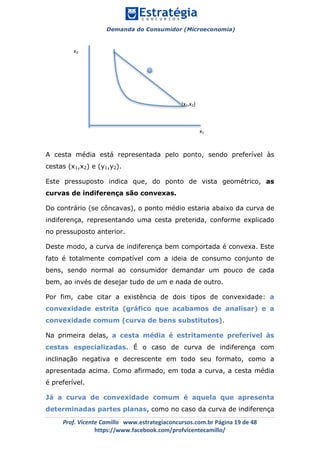 Demanda do Consumidor (Microeconomia)
	 	
	
	
Prof.	Vicente	Camillo			www.estrategiaconcursos.com.br	Página	19	de	48	
https://www.facebook.com/profvicentecamillo/	
A cesta média está representada pelo ponto, sendo preferível às
cestas (x1,x2) e (y1,y2).
Este pressuposto indica que, do ponto de vista geométrico, as
curvas de indiferença são convexas.
Do contrário (se côncavas), o ponto médio estaria abaixo da curva de
indiferença, representando uma cesta preterida, conforme explicado
no pressuposto anterior.
Deste modo, a curva de indiferença bem comportada é convexa. Este
fato é totalmente compatível com a ideia de consumo conjunto de
bens, sendo normal ao consumidor demandar um pouco de cada
bem, ao invés de desejar tudo de um e nada de outro.
Por fim, cabe citar a existência de dois tipos de convexidade: a
convexidade estrita (gráfico que acabamos de analisar) e a
convexidade comum (curva de bens substitutos).
Na primeira delas, a cesta média é estritamente preferível às
cestas especializadas. É o caso de curva de indiferença com
inclinação negativa e decrescente em todo seu formato, como a
apresentada acima. Como afirmado, em toda a curva, a cesta média
é preferível.
Já a curva de convexidade comum é aquela que apresenta
determinadas partes planas, como no caso da curva de indiferença
x2	
x1	
(x1,x2)	
 