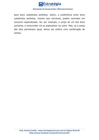 Demanda do Consumidor (Microeconomia)
	 	
	
	
Prof.	Vicente	Camillo			www.estrategiaconcursos.com.br	Página	20	de	48	
https://www.facebook.com/profvicentecamillo/	
para bens substitutos perfeitos. Assim, a preferência entre bens
substitutos perfeitos, mesmo que convexas, podem acarretar em
consumo especializado. Se, por exemplo, o preço de um dos bens
aumenta, o consumidor irá se especializar no outro. Mas, se o preço
dos dois permanece igual, talvez ele prefira uma combinação de
ambos.
 