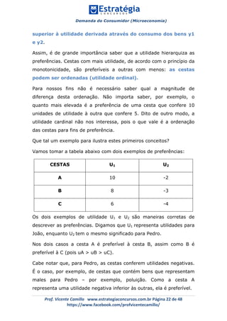 Demanda do Consumidor (Microeconomia)
	 	
	
	
Prof.	Vicente	Camillo			www.estrategiaconcursos.com.br	Página	22	de	48	
https://www.facebook.com/profvicentecamillo/	
superior à utilidade derivada através do consumo dos bens y1
e y2.
Assim, é de grande importância saber que a utilidade hierarquiza as
preferências. Cestas com mais utilidade, de acordo com o princípio da
monotonicidade, são preferíveis a outras com menos: as cestas
podem ser ordenadas (utilidade ordinal).
Para nossos fins não é necessário saber qual a magnitude de
diferença desta ordenação. Não importa saber, por exemplo, o
quanto mais elevada é a preferência de uma cesta que confere 10
unidades de utilidade à outra que confere 5. Dito de outro modo, a
utilidade cardinal não nos interessa, pois o que vale é a ordenação
das cestas para fins de preferência.
Que tal um exemplo para ilustra estes primeiros conceitos?
Vamos tomar a tabela abaixo com dois exemplos de preferências:
CESTAS U1 U2
A 10 -2
B 8 -3
C 6 -4
Os dois exemplos de utilidade U1 e U2 são maneiras corretas de
descrever as preferências. Digamos que U1 representa utilidades para
João, enquanto U2 tem o mesmo significado para Pedro.
Nos dois casos a cesta A é preferível à cesta B, assim como B é
preferível à C (pois uA > uB > uC).
Cabe notar que, para Pedro, as cestas conferem utilidades negativas.
É o caso, por exemplo, de cestas que contém bens que representam
males para Pedro – por exemplo, poluição. Como a cesta A
representa uma utilidade negativa inferior às outras, ela é preferível.
 