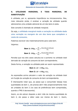 Demanda do Consumidor (Microeconomia)
	 	
	
	
Prof.	Vicente	Camillo			www.estrategiaconcursos.com.br	Página	24	de	48	
https://www.facebook.com/profvicentecamillo/	
6. UTILIDADE MARGINAL E TAXA MARGINAL DE
SUBSTITUIÇÃO
A utilidade, por si, apresenta importância na microeconomia. Mas,
mais relevante ainda, é analisar a variação da utilidade quando
adicionamos uma unidade adicional de um dos bens à cesta.
Este conceito é chamado de utilidade marginal.
Ou seja, a utilidade marginal mede a variação na utilidade dada
uma variação na margem de um dos bens que compõem a
cesta de consumo.
Podemos escrever isto matematicamente para cada bem.
Vejamos:
Bem 1: 𝑼𝑴𝒈 𝟏 =
∆𝑼
∆𝒙 𝟏
=
𝒖 𝒙 𝟏!∆𝒙 𝟏;𝒙 𝟐 !𝒖 𝒙 𝟏,𝒙 𝟐
∆𝒙 𝟏
Bem 2: 𝑼𝑴𝒈 𝟐 =
∆𝑼
∆𝒙 𝟐
=
𝒖 𝒙 𝟏;𝒙 𝟐!∆𝒙 𝟐 !𝒖 𝒙 𝟏,𝒙 𝟐
∆𝒙 𝟐
Perceba que nos dois casos calculou-se o aumento na utilidade total
derivado da variação do consumo do bem correspondente.
Desta forma, a variação na utilidade pode ser assim representada:
Bem 1: ∆𝑼 = 𝑼𝑴𝒈 𝟏×∆𝒙 𝟏
Bem 2: ∆𝑼 = 𝑼𝑴𝒈 𝟐×∆𝒙 𝟐
As expressões acima calculam o valor da variação na utilidade total
em função da variação do consumo do bem correspondente.
É interessante notar que, ao passo que o consumidor deseja mais
quantidades do bem 1, ele precisa abrir mão proporcionalmente mais
de unidades do bem 2 (no caso de preferências bem comportadas,
quando a TMS é decrescente).
Assim, se ele estiver disposto a abrir mão da mesma quantidade do
bem 2, ele passa a obter cada vez menos do bem 1. Assim,
 