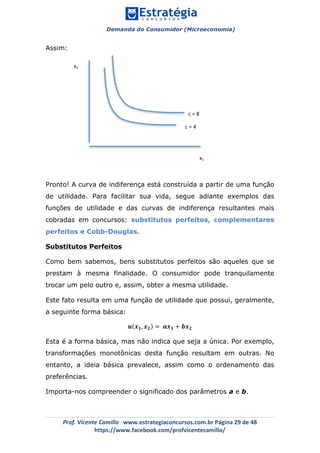 Demanda do Consumidor (Microeconomia)
	 	
	
	
Prof.	Vicente	Camillo			www.estrategiaconcursos.com.br	Página	29	de	48	
https://www.facebook.com/profvicentecamillo/	
Assim:
Pronto! A curva de indiferença está construída a partir de uma função
de utilidade. Para facilitar sua vida, segue adiante exemplos das
funções de utilidade e das curvas de indiferença resultantes mais
cobradas em concursos: substitutos perfeitos, complementares
perfeitos e Cobb-Douglas.
Substitutos Perfeitos
Como bem sabemos, bens substitutos perfeitos são aqueles que se
prestam à mesma finalidade. O consumidor pode tranquilamente
trocar um pelo outro e, assim, obter a mesma utilidade.
Este fato resulta em uma função de utilidade que possui, geralmente,
a seguinte forma básica:
𝒖 𝒙 𝟏, 𝒙 𝟐 = 𝒂𝒙 𝟏 + 𝒃𝒙 𝟐
Esta é a forma básica, mas não indica que seja a única. Por exemplo,
transformações monotônicas desta função resultam em outras. No
entanto, a ideia básica prevalece, assim como o ordenamento das
preferências.
Importa-nos compreender o significado dos parâmetros a e b.
x1	
x2	
c	=	4	
c	=	8	
 
