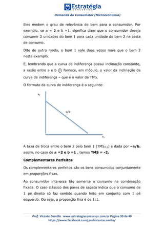 Demanda do Consumidor (Microeconomia)
	 	
	
	
Prof.	Vicente	Camillo			www.estrategiaconcursos.com.br	Página	30	de	48	
https://www.facebook.com/profvicentecamillo/	
Eles medem o grau de relevância do bem para o consumidor. Por
exemplo, se a = 2 e b =1, significa dizer que o consumidor deseja
consumir 2 unidades do bem 1 para cada unidade do bem 2 na cesta
de consumo.
Dito de outro modo, o bem 1 vale duas vezes mais que o bem 2
neste exemplo.
E, lembrando que a curva de indiferença possui inclinação constante,
a razão entre a e b (
𝒂
𝒃
) fornece, em módulo, o valor da inclinação da
curva de indiferença – que é o valor da TMS.
O formato da curva de indiferença é o seguinte:
A taxa de troca entre o bem 2 pelo bem 1 (TMS2,1) é dada por –a/b.
assim, no caso de a =2 e b =1 , temos TMS = -2.
Complementares Perfeitos
Os complementares perfeitos são os bens consumidos conjuntamente
em proporções fixas.
Ao consumidor interessa tão somente o consumo na combinação
fixada. O caso clássico dos pares de sapato indica que o consumo de
1 pé direito só faz sentido quando feito em conjunto com 1 pé
esquerdo. Ou seja, a proporção fixa é de 1:1.
x2	
x1	
-a/b	
 