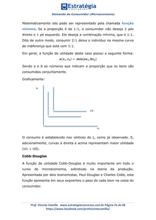 Demanda do Consumidor (Microeconomia)
	 	
	
	
Prof.	Vicente	Camillo			www.estrategiaconcursos.com.br	Página	31	de	48	
https://www.facebook.com/profvicentecamillo/	
Matematicamente isto pode ser representado pela chamada função
mínimo. Se a proporção é de 1:1, o consumidor não deseja 2 pés
direito e 1 pé esquerdo. Ele deseja a combinação mínima, que é 1:1.
Dito de outro modo, consumir 2:1 deixa o indivíduo na mesma curva
de indiferença que está com 1:1.
Em geral, a função de utilidade deste caso possui a seguinte forma:
𝒖 𝒙 𝟏, 𝒙 𝟐 = 𝒎𝒊𝒏{𝒂𝒙 𝟏, 𝒃𝒙 𝟐}
Sendo a e b os números que indicam a proporção que os bens são
consumidos conjuntamente.
Graficamente:
O consumo é estabelecido nos vértices do L, como já observado. E,
adicionalmente, curvas à direita e acima representam maior utilidade
(U1 > U0).
Cobb-Douglas
A função de utilidade Cobb-Douglas é muito importante em todo o
curso de microeconomia, sobretudo na teoria da produção.
Apresentada por dois economistas, Paul Douglas e Charles Cobb, esta
função apresenta em seus expoentes o peso de cada bem na cesta do
consumidor.
x2	
x1	
U1	
	
U0	
 