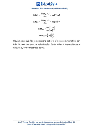 Demanda do Consumidor (Microeconomia)
	 	
	
	
Prof.	Vicente	Camillo			www.estrategiaconcursos.com.br	Página	33	de	48	
https://www.facebook.com/profvicentecamillo/	
𝑼𝑴𝒈𝟏 =
𝝏𝒖 𝒙 𝟏, 𝒙 𝟐
𝝏𝒙 𝟏
= 𝒂𝒙 𝟏
𝒂!𝟏
×𝒙 𝟐
𝒃
𝑼𝑴𝒈𝟐 =
𝝏𝒖 𝒙 𝟏, 𝒙 𝟐
𝝏𝒙 𝟐
= 𝒃𝒙 𝟏
𝒂
×𝒙 𝟐
𝒃!𝟏
𝑻𝑴𝑺 𝟐,𝟏 =
𝒂𝒙 𝟏
𝒂!𝟏
×𝒙 𝟐
𝒃
𝒃𝒙 𝟏
𝒂
×𝒙 𝟐
𝒃!𝟏
𝑻𝑴𝑺 𝟐,𝟏 =
𝒂
𝒃
×
𝒙 𝟐
𝒙 𝟏
Obviamente que não é necessário saber o processo matemático por
trás da taxa marginal de substituição. Basta saber a expressão para
calculá-la, como mostrado acima.
 