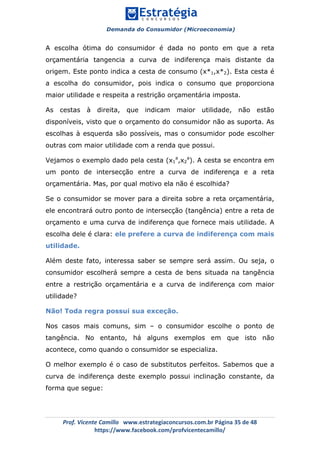 Demanda do Consumidor (Microeconomia)
	 	
	
	
Prof.	Vicente	Camillo			www.estrategiaconcursos.com.br	Página	35	de	48	
https://www.facebook.com/profvicentecamillo/	
A escolha ótima do consumidor é dada no ponto em que a reta
orçamentária tangencia a curva de indiferença mais distante da
origem. Este ponto indica a cesta de consumo (x*1,x*2). Esta cesta é
a escolha do consumidor, pois indica o consumo que proporciona
maior utilidade e respeita a restrição orçamentária imposta.
As cestas à direita, que indicam maior utilidade, não estão
disponíveis, visto que o orçamento do consumidor não as suporta. As
escolhas à esquerda são possíveis, mas o consumidor pode escolher
outras com maior utilidade com a renda que possui.
Vejamos o exemplo dado pela cesta (x1
a
,x2
a
). A cesta se encontra em
um ponto de intersecção entre a curva de indiferença e a reta
orçamentária. Mas, por qual motivo ela não é escolhida?
Se o consumidor se mover para a direita sobre a reta orçamentária,
ele encontrará outro ponto de intersecção (tangência) entre a reta de
orçamento e uma curva de indiferença que fornece mais utilidade. A
escolha dele é clara: ele prefere a curva de indiferença com mais
utilidade.
Além deste fato, interessa saber se sempre será assim. Ou seja, o
consumidor escolherá sempre a cesta de bens situada na tangência
entre a restrição orçamentária e a curva de indiferença com maior
utilidade?
Não! Toda regra possui sua exceção.
Nos casos mais comuns, sim – o consumidor escolhe o ponto de
tangência. No entanto, há alguns exemplos em que isto não
acontece, como quando o consumidor se especializa.
O melhor exemplo é o caso de substitutos perfeitos. Sabemos que a
curva de indiferença deste exemplo possui inclinação constante, da
forma que segue:
 
