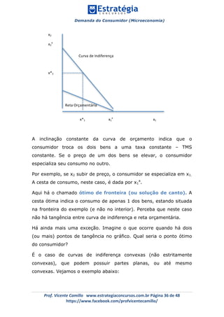 Demanda do Consumidor (Microeconomia)
	 	
	
	
Prof.	Vicente	Camillo			www.estrategiaconcursos.com.br	Página	36	de	48	
https://www.facebook.com/profvicentecamillo/	
A inclinação constante da curva de orçamento indica que o
consumidor troca os dois bens a uma taxa constante – TMS
constante. Se o preço de um dos bens se elevar, o consumidor
especializa seu consumo no outro.
Por exemplo, se x2 subir de preço, o consumidor se especializa em x1.
A cesta de consumo, neste caso, é dada por x1
a
.
Aqui há o chamado ótimo de fronteira (ou solução de canto). A
cesta ótima indica o consumo de apenas 1 dos bens, estando situada
na fronteira do exemplo (e não no interior). Perceba que neste caso
não há tangência entre curva de indiferença e reta orçamentária.
Há ainda mais uma exceção. Imagine o que ocorre quando há dois
(ou mais) pontos de tangência no gráfico. Qual seria o ponto ótimo
do consumidor?
É o caso de curvas de indiferença convexas (não estritamente
convexas), que podem possuir partes planas, ou até mesmo
convexas. Vejamos o exemplo abaixo:
																							x*1																									x1
a
																																											x1	
x2	
x2
a
	
	
	
x*2	
Curva	de	Indiferença	
Reta	Orçamentária	
 