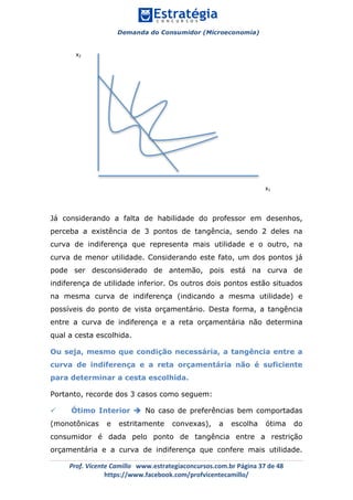 Demanda do Consumidor (Microeconomia)
	 	
	
	
Prof.	Vicente	Camillo			www.estrategiaconcursos.com.br	Página	37	de	48	
https://www.facebook.com/profvicentecamillo/	
Já considerando a falta de habilidade do professor em desenhos,
perceba a existência de 3 pontos de tangência, sendo 2 deles na
curva de indiferença que representa mais utilidade e o outro, na
curva de menor utilidade. Considerando este fato, um dos pontos já
pode ser desconsiderado de antemão, pois está na curva de
indiferença de utilidade inferior. Os outros dois pontos estão situados
na mesma curva de indiferença (indicando a mesma utilidade) e
possíveis do ponto de vista orçamentário. Desta forma, a tangência
entre a curva de indiferença e a reta orçamentária não determina
qual a cesta escolhida.
Ou seja, mesmo que condição necessária, a tangência entre a
curva de indiferença e a reta orçamentária não é suficiente
para determinar a cesta escolhida.
Portanto, recorde dos 3 casos como seguem:
ü Ótimo Interior è No caso de preferências bem comportadas
(monotônicas e estritamente convexas), a escolha ótima do
consumidor é dada pelo ponto de tangência entre a restrição
orçamentária e a curva de indiferença que confere mais utilidade.
x1	
x2	
	
	
	
	
 