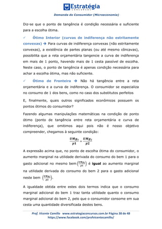 Demanda do Consumidor (Microeconomia)
	 	
	
	
Prof.	Vicente	Camillo			www.estrategiaconcursos.com.br	Página	38	de	48	
https://www.facebook.com/profvicentecamillo/	
Diz-se que o ponto de tangência é condição necessária e suficiente
para a escolha ótima.
ü Ótimo Interior (curvas de indiferença não estritamente
convexas) è Para curvas de indiferença convexas (não estritamente
convexas), a existência de partes planas (ou até mesmo côncavas),
possibilita que a reta orçamentária tangencie a curva de indiferença
em mais de 1 ponto, havendo mais de 1 cesta passível de escolha.
Neste caso, o ponto de tangência é apenas condição necessária para
achar a escolha ótima, mas não suficiente.
ü Ótimo de Fronteira è Não há tangência entre a reta
orçamentária e a curva de indiferença. O consumidor se especializa
no consumo de 1 dos bens, como no caso dos substitutos perfeitos
E, finalmente, quais outros significados econômicos possuem os
pontos ótimos do consumidor?
Fazendo algumas manipulações matemáticas na condição de ponto
ótimo (ponto de tangência entre reta orçamentária e curva de
indiferença), que omitimos aqui pois não é nosso objetivo
compreender, chegamos à seguinte condição:
𝑼𝑴𝒈 𝟏
𝒑𝟏
=
𝑼𝑴𝒈 𝟐
𝒑𝟐
A expressão acima que, no ponto de escolha ótima do consumidor, o
aumento marginal na utilidade derivada do consumo do bem 1 para o
gasto adicional no mesmo bem
𝑼𝑴𝒈 𝟏
𝒑𝟏
é igual ao aumento marginal
na utilidade derivada do consumo do bem 2 para o gasto adicional
neste bem
𝑼𝑴𝒈 𝟐
𝒑𝟐
.
A igualdade obtida entre estes dois termos indica que o consumo
marginal adicional do bem 1 traz tanta utilidade quanto o consumo
marginal adicional do bem 2, pelo que o consumidor consome em sua
cesta uma quantidade diversificada destes bens.
 