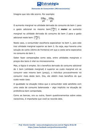 Demanda do Consumidor (Microeconomia)
	 	
	
	
Prof.	Vicente	Camillo			www.estrategiaconcursos.com.br	Página	39	de	48	
https://www.facebook.com/profvicentecamillo/	
Imagine que isto não ocorre. Por exemplo:
𝑼𝑴𝒈 𝟏
𝒑𝟏
>
𝑼𝑴𝒈 𝟐
𝒑𝟐
O aumento marginal na utilidade derivada do consumo do bem 1 para
o gasto adicional no mesmo bem
𝑼𝑴𝒈 𝟏
𝒑𝟏
é maior ao aumento
marginal na utilidade derivada do consumo do bem 2 para o gasto
adicional neste bem
𝑼𝑴𝒈 𝟐
𝒑𝟐
.
Neste caso, o consumidor escolheria especializar no bem 1, pois este
traz utilidade marginal superior ao bem 2. Ou seja, aqui haveria uma
solução de canto (ótimo de fronteira) em que a cesta seria especializa
no consumo do bem 1.
Saber fazer comparações como esta, entre utilidades marginais e
preços dos bens é vital na microeconomia.
Mas, a lógica é simples. Se o benefício derivado do consumo adicional
de 1 bem (utilidade marginal) é superior ao custo marginal em se
consumir este mesmo bem (preço), o indivíduo provavelmente irá
consumir mais deste bem. Ora, ele obtém mais benefício do que
custo neste caso.
A igualdade na situação indica que o consumidor está satisfeito com
uma cesta de consumo balanceada – algo implícito na situação de
preferência bem comportada.
Como as bancas, ora ou outra, fazem questionamentos sobre estes
raciocínios, é importante que você se recorde dele.
 