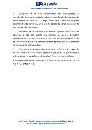 Demanda do Consumidor (Microeconomia)
	 	
	
	
Prof.	Vicente	Camillo			www.estrategiaconcursos.com.br	Página	4	de	48	
https://www.facebook.com/profvicentecamillo/	
1. Completa è O mais fundamental dos pressupostos. A
completude de uma preferência indica a possibilidade de comparação
entre cestas de consumo, ou seja, indica que o consumidor pode
escolher. Sendo completa, uma escolha (cesta de bens) é passível de
ser comparada com outra.
2. Reflexiva è A preferência é reflexiva quando uma cesta de
consumo é tão boa quanto ela mesma. Até parece bobagem
apresentar este pressuposto, mas é isto mesmo. Se uma cesta é tão
boa quanto ela mesma, o consumidor tem garantia que irá a escolher
na ausência de outras cestas.
3. Transitiva è A transitividade de uma preferência é o exemplo
citado acima. Se o consumidor prefere frutos do mar à pão francês e
este à salada, provavelmente irá preferir frutos do mar à salada.
A representação deste pressuposto é feita da seguinte forma: se X ≽
Y e Y ≽ Z, então X ≽ Z.
 