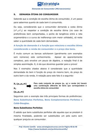 Demanda do Consumidor (Microeconomia)
	 	
	
	
Prof.	Vicente	Camillo			www.estrategiaconcursos.com.br	Página	40	de	48	
https://www.facebook.com/profvicentecamillo/	
9. DEMANDA ÓTIMA DO CONSUMIDOR
Sabendo que a condição de escolha ótima do consumidor, é um passo
para sabermos quanto de cada bem é consumido.
Ou seja, considerando que o consumidor demanda a cesta ótima
(x*1,x*2) ao respeitar a condição de escolha ótima (no caso de
preferências bem comportadas, o ponto de tangência entre a reta
orçamentária e a curva de indiferença com maior utilidade), só resta
saber a quantidade de cada bem demandada.
A função de demanda é a função que relaciona a escolha ótima
considerando a renda do consumidor e o preço dos bens.
É muito comum as bancas solicitarem (geralmente com exemplos
sem números) este conhecimento. Apesar de aparentemente
complexo, pois envolve um pouco de álgebra, a notação final é de
simples assimilação. E, é ela que devemos guardar para a prova!
Nos 3 exemplos citados abaixo é considerado que a quantidade
demandada do bem é função do preço do mesmo bem, do preço do
outro bem e da renda. A notação para este fato é a seguinte:
X1 (p1,p2,m)
X2
(p1,p2,m)
Seguimos com o exemplo das três principais formas de preferências:
Bens Substitutos Perfeitos, Bens Complementares Perfeitos e
Cobb-Douglas.
Bens Substitutos Perfeitos
É sabido que bens substitutos perfeitos são aqueles que se prestam à
mesma finalidade, podendo ser substituídos um pelo outro sem
qualquer prejuízo ao consumidor.
Para cada conjunto de preços (p1, p2) e renda (m) haverá
uma combinação diferente de bens que corresponderá à
escolha ótima do consumidor
 