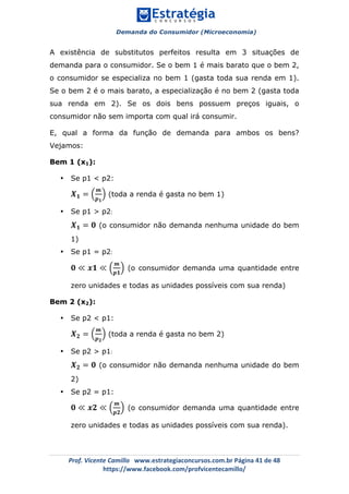 Demanda do Consumidor (Microeconomia)
	 	
	
	
Prof.	Vicente	Camillo			www.estrategiaconcursos.com.br	Página	41	de	48	
https://www.facebook.com/profvicentecamillo/	
A existência de substitutos perfeitos resulta em 3 situações de
demanda para o consumidor. Se o bem 1 é mais barato que o bem 2,
o consumidor se especializa no bem 1 (gasta toda sua renda em 1).
Se o bem 2 é o mais barato, a especialização é no bem 2 (gasta toda
sua renda em 2). Se os dois bens possuem preços iguais, o
consumidor não sem importa com qual irá consumir.
E, qual a forma da função de demanda para ambos os bens?
Vejamos:
Bem 1 (x1):
• Se p1 < p2:
𝑿 𝟏 =
𝒎
𝒑 𝟏
(toda a renda é gasta no bem 1)
• Se p1 > p2:
𝑿 𝟏 = 𝟎 (o consumidor não demanda nenhuma unidade do bem
1)
• Se p1 = p2:
𝟎 ≪ 𝒙𝟏 ≪
𝒎
𝒑𝟏
(o consumidor demanda uma quantidade entre
zero unidades e todas as unidades possíveis com sua renda)
Bem 2 (x2):
• Se p2 < p1:
𝑿 𝟐 =
𝒎
𝒑 𝟐
(toda a renda é gasta no bem 2)
• Se p2 > p1:
𝑿 𝟐 = 𝟎 (o consumidor não demanda nenhuma unidade do bem
2)
• Se p2 = p1:
𝟎 ≪ 𝒙𝟐 ≪
𝒎
𝒑𝟐
(o consumidor demanda uma quantidade entre
zero unidades e todas as unidades possíveis com sua renda).
 