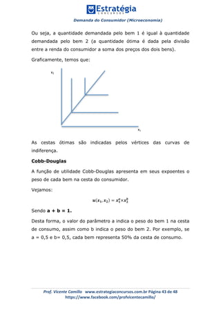 Demanda do Consumidor (Microeconomia)
	 	
	
	
Prof.	Vicente	Camillo			www.estrategiaconcursos.com.br	Página	43	de	48	
https://www.facebook.com/profvicentecamillo/	
Ou seja, a quantidade demandada pelo bem 1 é igual à quantidade
demandada pelo bem 2 (a quantidade ótima é dada pela divisão
entre a renda do consumidor a soma dos preços dos dois bens).
Graficamente, temos que:
As cestas ótimas são indicadas pelos vértices das curvas de
indiferença.
Cobb-Douglas
A função de utilidade Cobb-Douglas apresenta em seus expoentes o
peso de cada bem na cesta do consumidor.
Vejamos:
𝒖 𝒙 𝟏, 𝒙 𝟐 = 𝒙 𝟏
𝒂
×𝒙 𝟐
𝒃
Sendo a + b = 1.
Desta forma, o valor do parâmetro a indica o peso do bem 1 na cesta
de consumo, assim como b indica o peso do bem 2. Por exemplo, se
a = 0,5 e b= 0,5, cada bem representa 50% da cesta de consumo.
x2	
x1	
 