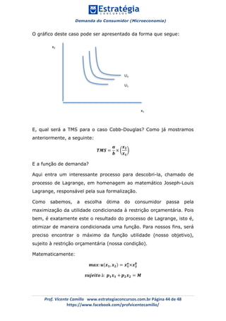 Demanda do Consumidor (Microeconomia)
	 	
	
	
Prof.	Vicente	Camillo			www.estrategiaconcursos.com.br	Página	44	de	48	
https://www.facebook.com/profvicentecamillo/	
O gráfico deste caso pode ser apresentado da forma que segue:
E, qual será a TMS para o caso Cobb-Douglas? Como já mostramos
anteriormente, a seguinte:
𝑻𝑴𝑺 =
𝒂
𝒃
×
𝒙 𝟐
𝒙 𝟏
E a função de demanda?
Aqui entra um interessante processo para descobri-la, chamado de
processo de Lagrange, em homenagem ao matemático Joseph-Louis
Lagrange, responsável pela sua formalização.
Como sabemos, a escolha ótima do consumidor passa pela
maximização da utilidade condicionada à restrição orçamentária. Pois
bem, é exatamente este o resultado do processo de Lagrange, isto é,
otimizar de maneira condicionada uma função. Para nossos fins, será
preciso encontrar o máximo da função utilidade (nosso objetivo),
sujeito à restrição orçamentária (nossa condição).
Matematicamente:
𝒎𝒂𝒙: 𝒖 𝒙 𝟏, 𝒙 𝟐 = 𝒙 𝟏
𝒂
×𝒙 𝟐
𝒃
𝒔𝒖𝒋𝒆𝒊𝒕𝒐 à: 𝒑 𝟏 𝒙 𝟏 + 𝒑 𝟐 𝒙 𝟐 = 𝑴
x1	
x2	
U2	
U1	
U0	
 
