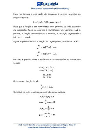 Demanda do Consumidor (Microeconomia)
	 	
	
	
Prof.	Vicente	Camillo			www.estrategiaconcursos.com.br	Página	45	de	48	
https://www.facebook.com/profvicentecamillo/	
Para montarmos a expressão de Lagrange é preciso proceder da
seguinte forma:
𝑳 = 𝒙 𝟏
𝒂
×𝒙 𝟐
𝒃
+ 𝚲(𝑴 − 𝒑 𝟏 𝒙 𝟏 − 𝒑 𝟐 𝒙 𝟐)
Note que a função a ser maximizada vem primeiro do lado esquerdo
da expressão. Após ela aparece o multiplicador de Lagrange (𝚲) e,
por fim, a função que condiciona a escolha, a restrição orçamentária
(𝑴 − 𝒑 𝟏 𝒙 𝟏 − 𝒑 𝟐 𝒙 𝟐).
Agora, é preciso derivar a função de Lagrange em relação à x1 e x2:
𝝏𝑳
𝝏𝒙 𝟏
= 𝒂𝒙 𝟏
𝒂!𝟏
×𝒙 𝟐
𝒃
− 𝚲𝒑 𝟏
𝝏𝑳
𝝏𝒙 𝟐
= 𝒃𝒙 𝟏
𝒂
×𝒙 𝟐
𝒃!𝟏
− 𝚲𝒑 𝟐
Por fim, é preciso obter a razão entre as expressões da forma que
segue:
−𝚲𝒑 𝟏
−𝚲𝒑 𝟐
=
𝒂𝒙 𝟏
𝒂!𝟏
×𝒙 𝟐
𝒃
𝒃𝒙 𝟏
𝒂
×𝒙 𝟐
𝒃!𝟏
𝒑 𝟏
𝒑 𝟐
=
𝒂
𝒃
𝒙 𝟐
𝒙 𝟏
Obtendo em função de x2:
𝒃
𝒂
𝒑 𝟏 𝒙 𝟏 = 𝒑 𝟐 𝒙 𝟐
Substituindo este resultado na restrição orçamentária:
𝒑 𝟏 𝒙 𝟏 + 𝒑 𝟐 𝒙 𝟐 = 𝑴
𝒑 𝟏 𝒙 𝟏 +
𝒃
𝒂
𝒑 𝟏 𝒙 𝟏 = 𝑴
𝒑 𝟏 𝒙 𝟏(𝟏 +
𝒃
𝒂
) = 𝑴
𝒑 𝟏 𝒙 𝟏
𝒂 + 𝒃
𝒂
= 𝑴
 