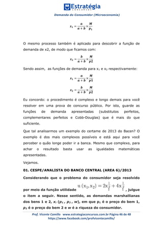 Demanda do Consumidor (Microeconomia)
	 	
	
	
Prof.	Vicente	Camillo			www.estrategiaconcursos.com.br	Página	46	de	48	
https://www.facebook.com/profvicentecamillo/	
𝒙 𝟏 =
𝒂
𝒂 + 𝒃
×
𝑴
𝒑 𝟏
O mesmo processo também é aplicado para descobrir a função de
demanda de x2, de modo que ficamos com:
𝒙 𝟐 =
𝒃
𝒂 + 𝒃
×
𝑴
𝒑𝟐
Sendo assim, as funções de demanda para x1 e x2 respectivamente:
𝒙 𝟏 =
𝒂
𝒂 + 𝒃
×
𝑴
𝒑𝟏
𝒙 𝟐 =
𝒃
𝒂 + 𝒃
×
𝑴
𝒑𝟐
Eu concordo: o procedimento é complexo e longo demais para você
resolver em uma prova de concurso público. Por isto, guarde as
funções de demanda apresentadas (substitutos perfeitos,
complementares perfeitos e Cobb-Douglas) que é mais do que
suficiente.
Que tal analisarmos um exemplo do certame de 2013 do Bacen? O
exemplo é dos mais complexos possíveis e está aqui para você
perceber o quão longe poder ir a banca. Mesmo que complexo, para
achar o resultado basta usar as igualdades matemáticas
apresentadas.
Vejamos.
01. CESPE/ANALISTA DO BANCO CENTRAL (AREA 6)/2013
Considerando que o problema do consumidor seja resolvido
por meio da função utilidade , julgue
o item a seguir. Nesse sentido, as demandas marshallianas
dos bens 1 e 2, xi (p1 , p2 , w), em que p1 é o preço do bem 1,
p2 é o preço do bem 2 e w é a riqueza do consumidor.
 