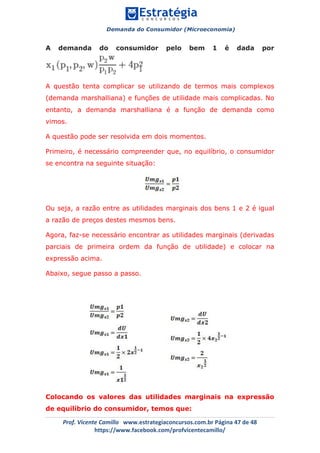 Demanda do Consumidor (Microeconomia)
	 	
	
	
Prof.	Vicente	Camillo			www.estrategiaconcursos.com.br	Página	47	de	48	
https://www.facebook.com/profvicentecamillo/	
A demanda do consumidor pelo bem 1 é dada por
A questão tenta complicar se utilizando de termos mais complexos
(demanda marshalliana) e funções de utilidade mais complicadas. No
entanto, a demanda marshalliana é a função de demanda como
vimos.
A questão pode ser resolvida em dois momentos.
Primeiro, é necessário compreender que, no equilíbrio, o consumidor
se encontra na seguinte situação:
Ou seja, a razão entre as utilidades marginais dos bens 1 e 2 é igual
a razão de preços destes mesmos bens.
Agora, faz-se necessário encontrar as utilidades marginais (derivadas
parciais de primeira ordem da função de utilidade) e colocar na
expressão acima.
Abaixo, segue passo a passo.
Colocando os valores das utilidades marginais na expressão
de equilíbrio do consumidor, temos que:
 