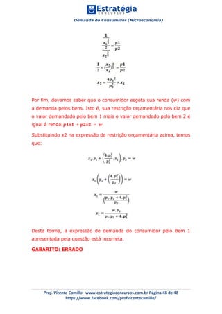 Demanda do Consumidor (Microeconomia)
	 	
	
	
Prof.	Vicente	Camillo			www.estrategiaconcursos.com.br	Página	48	de	48	
https://www.facebook.com/profvicentecamillo/	
Por fim, devemos saber que o consumidor esgota sua renda (w) com
a demanda pelos bens. Isto é, sua restrição orçamentária nos diz que
o valor demandado pelo bem 1 mais o valor demandado pelo bem 2 é
igual á renda: 𝒑𝟏𝒙𝟏 + 𝒑𝟐𝒙𝟐 = 𝒘
Substituindo x2 na expressão de restrição orçamentária acima, temos
que:
Desta forma, a expressão de demanda do consumidor pelo Bem 1
apresentada pela questão está incorreta.
GABARITO: ERRADO
 