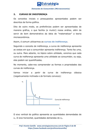 Demanda do Consumidor (Microeconomia)
	 	
	
	
Prof.	Vicente	Camillo			www.estrategiaconcursos.com.br	Página	5	de	48	
https://www.facebook.com/profvicentecamillo/	
2. CURVAS DE INDIFERENÇA
Os conceitos iniciais e pressupostos apresentados podem ser
descritos da forma gráfica.
Dito de outro modo, as preferências podem ser apresentadas de
maneira gráfica, o que facilita (e muito!) nossa análise, além de
servir de bom demonstrativo da ideia de “matematizar” a teoria
microeconômica.
Assim, é comum utilizarmos as curvas de indiferença.
Seguindo o conceito de indiferença, a curva de indiferença apresenta
as cestas em que o consumidor apresenta indiferença. Tanto faz uma,
ou outra. Mais adiante, no tópico sobre utilidade, veremos que cada
curva de indiferença apresenta uma utilidade ao consumidor, ou seja,
elas podem ser quantificadas.
No momento, cabe-nos compreender as formas e propriedades das
curvas de indiferença.
Vamos iniciar a partir da curva de indiferença clássica
(negativamente inclinada e de formato convexo):
O eixo vertical do gráfico apresenta as quantidades demandadas de
x1. O eixo horizontal, quantidades demandas de x2.
A	
x1	
x2	
B	
Curva	de	Indiferença	
 